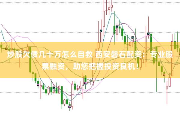 炒股欠债几十万怎么自救 西安磐石配资：专业股票融资，助您把握投资良机！