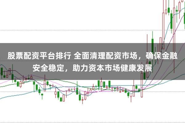 股票配资平台排行 全面清理配资市场，确保金融安全稳定，助力资本市场健康发展