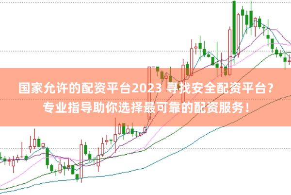 国家允许的配资平台2023 寻找安全配资平台？专业指导助你选择最可靠的配资服务！