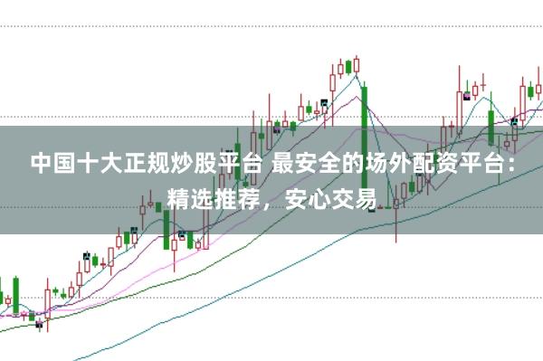 中国十大正规炒股平台 最安全的场外配资平台：精选推荐，安心交易